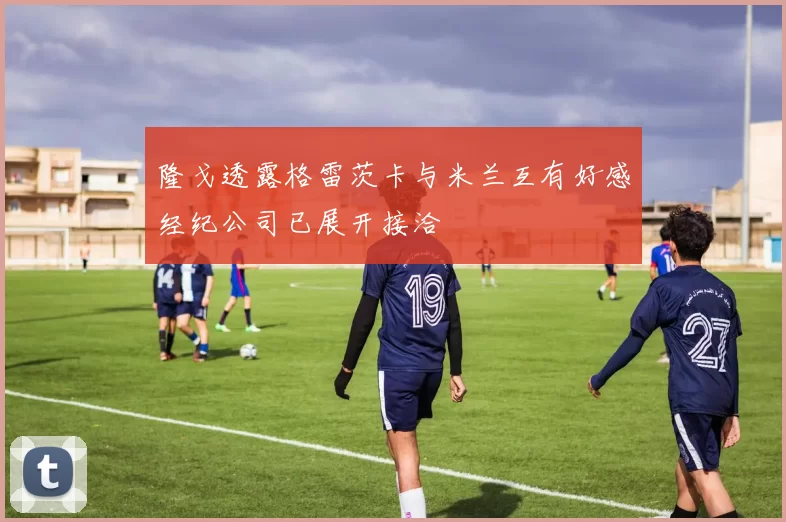 隆戈透露格雷茨卡与米兰互有好感经纪公司已展开接洽