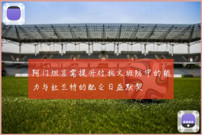 阿门坦言需提升对抗文班防守的能力与杜兰特的配合日益默契