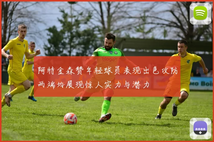 阿特金森赞年轻球员表现出色攻防两端均展现惊人实力与潜力