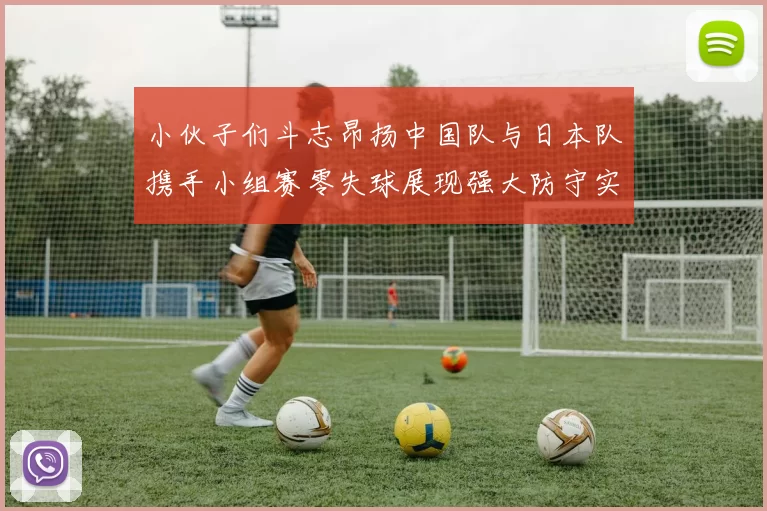 小伙子们斗志昂扬中国队与日本队携手小组赛零失球展现强大防守实力