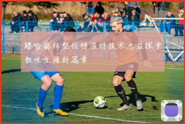滕哈赫转型任特温特技术总监探索教练生涯新篇章