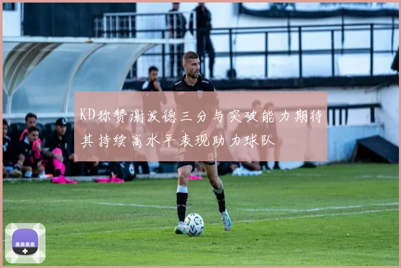 KD称赞谢泼德三分与突破能力期待其持续高水平表现助力球队