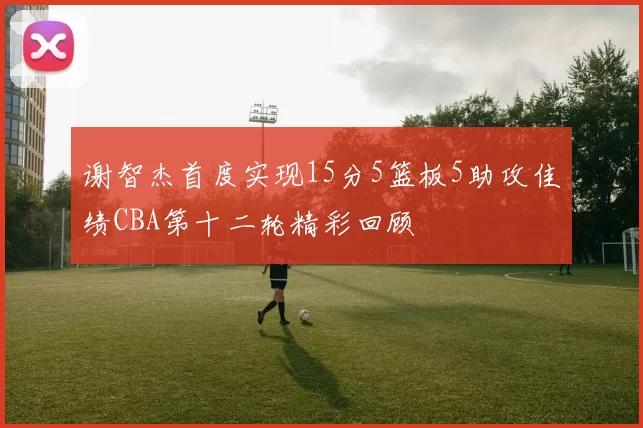 谢智杰首度实现15分5篮板5助攻佳绩CBA第十二轮精彩回顾