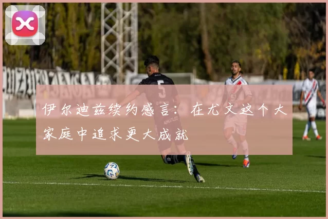 伊尔迪兹续约感言：在尤文这个大家庭中追求更大成就