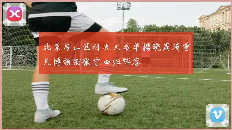 北京与山西对决大名单揭晓周琦曾凡博领衔张宁回归阵容
